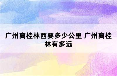 广州离桂林西要多少公里 广州离桂林有多远